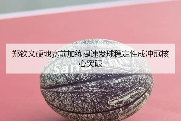 郑钦文硬地赛前加练提速发球稳定性成冲冠核心突破
